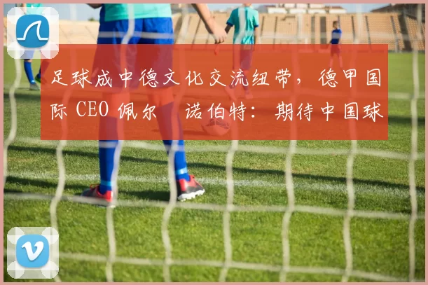 足球成中德文化交流纽带，德甲国际 CEO 佩尔・诺伯特：期待中国球员登场