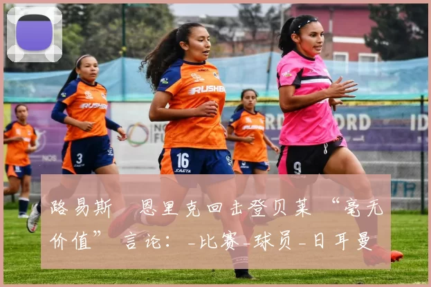 路易斯・恩里克回击登贝莱 “毫无价值” 言论：_比赛_球员_日耳曼
