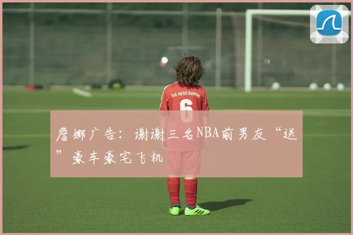 詹娜广告:谢谢三名NBA前男友“送”豪车豪宅飞机