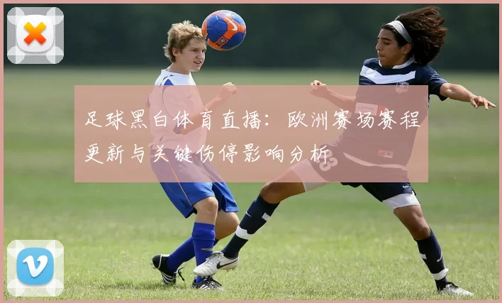 足球黑白体育直播：欧洲赛场赛程更新与关键伤停影响分析