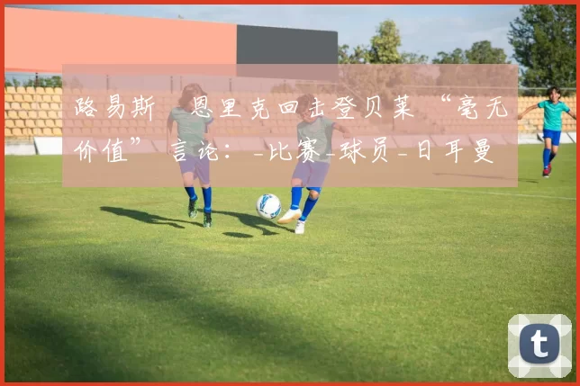路易斯・恩里克回击登贝莱 “毫无价值” 言论：_比赛_球员_日耳曼