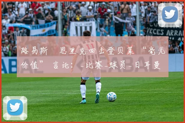 路易斯・恩里克回击登贝莱 “毫无价值” 言论：_比赛_球员_日耳曼