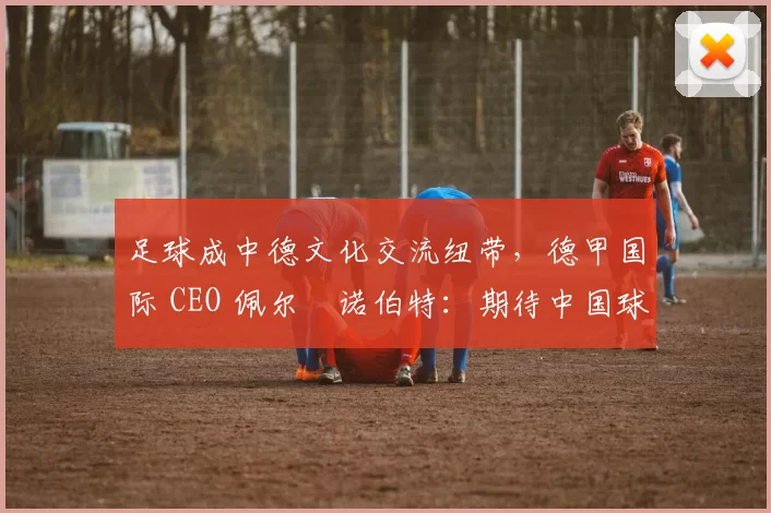 足球成中德文化交流纽带，德甲国际 CEO 佩尔・诺伯特：期待中国球员登场