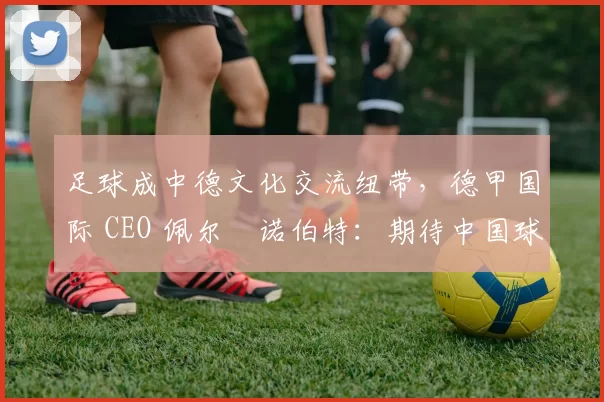 足球成中德文化交流纽带，德甲国际 CEO 佩尔・诺伯特：期待中国球员登场