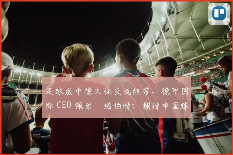 足球成中德文化交流纽带，德甲国际 CEO 佩尔・诺伯特：期待中国球员登场