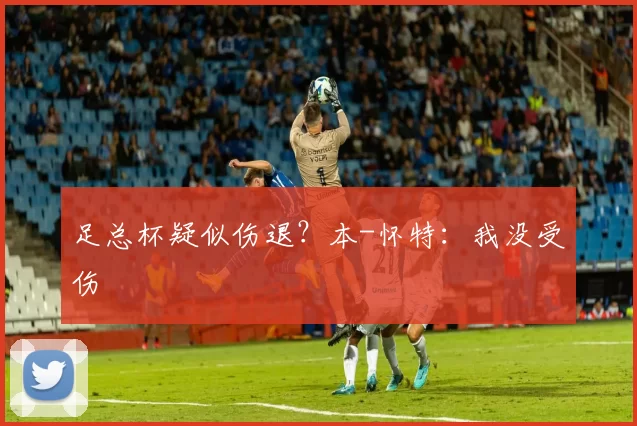 足总杯疑似伤退？本-怀特：我没受伤