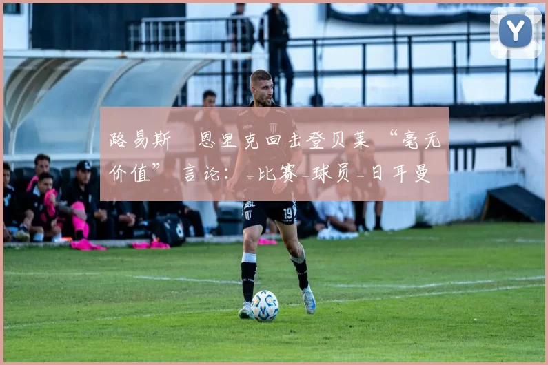 路易斯・恩里克回击登贝莱 “毫无价值” 言论：_比赛_球员_日耳曼