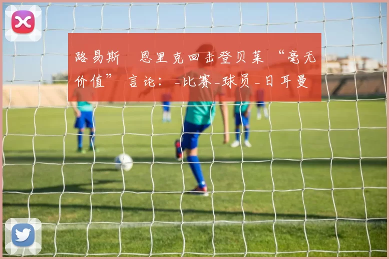 路易斯・恩里克回击登贝莱 “毫无价值” 言论：_比赛_球员_日耳曼