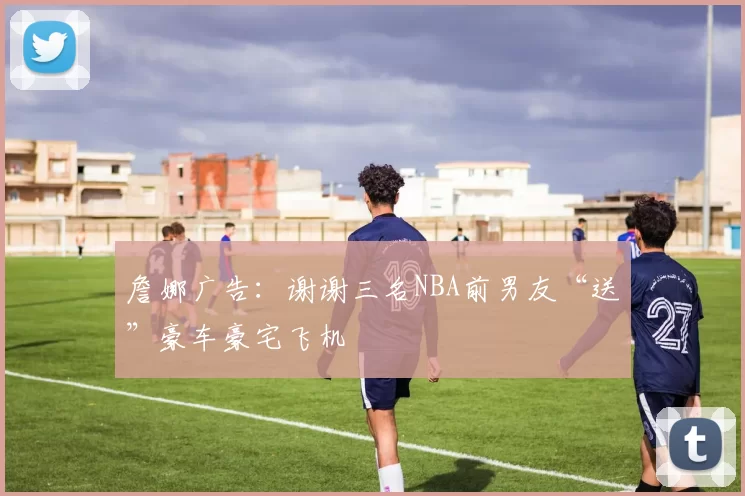 詹娜广告：谢谢三名NBA前男友“送”豪车豪宅飞机