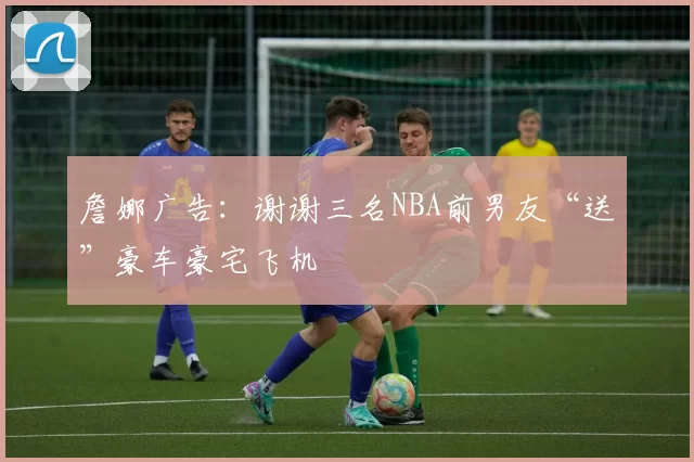 詹娜广告：谢谢三名NBA前男友“送”豪车豪宅飞机