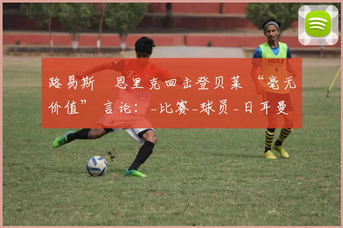 路易斯・恩里克回击登贝莱 “毫无价值” 言论：_比赛_球员_日耳曼