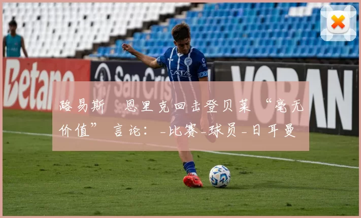 路易斯・恩里克回击登贝莱 “毫无价值” 言论：_比赛_球员_日耳曼