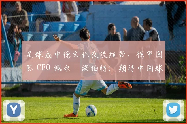 足球成中德文化交流纽带,德甲国际 CEO 佩尔・诺伯特:期待中国球员登场