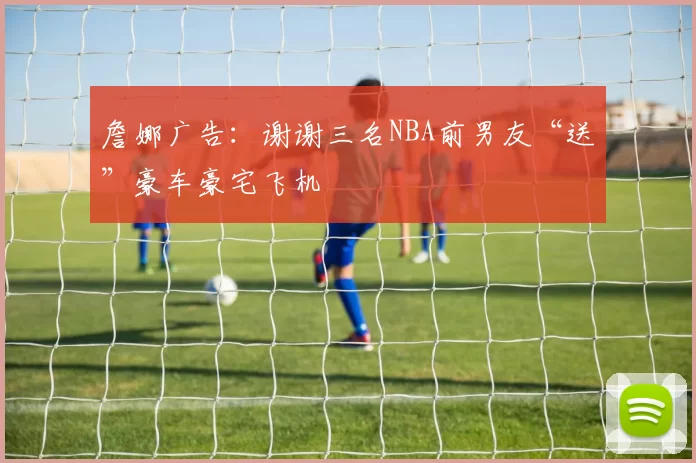 詹娜广告：谢谢三名NBA前男友“送”豪车豪宅飞机