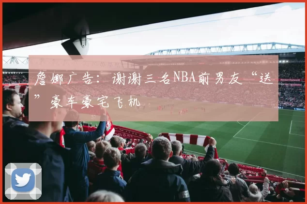 詹娜广告：谢谢三名NBA前男友“送”豪车豪宅飞机