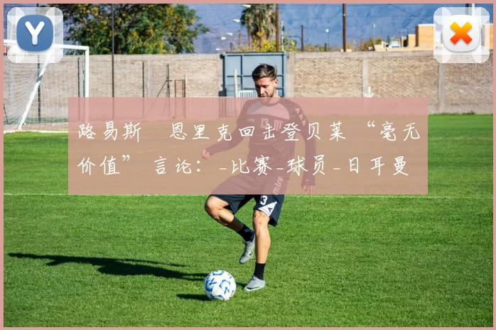 路易斯・恩里克回击登贝莱 “毫无价值” 言论：_比赛_球员_日耳曼