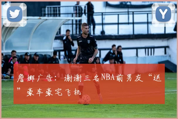 詹娜广告：谢谢三名NBA前男友“送”豪车豪宅飞机