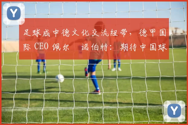 足球成中德文化交流纽带，德甲国际 CEO 佩尔・诺伯特：期待中国球员登场