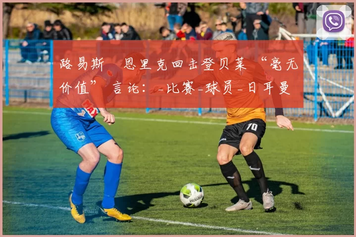 路易斯・恩里克回击登贝莱 “毫无价值” 言论：_比赛_球员_日耳曼