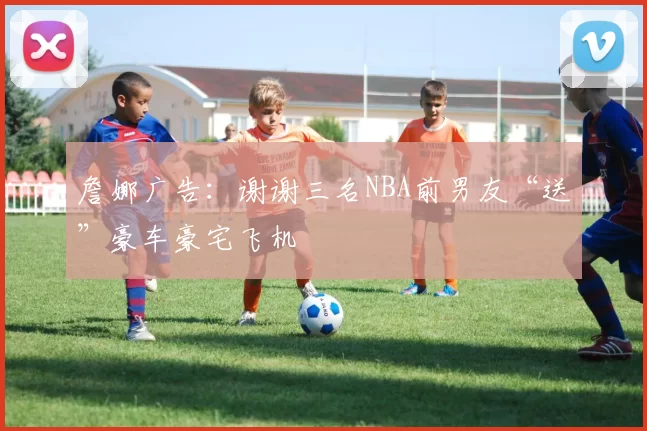 詹娜广告：谢谢三名NBA前男友“送”豪车豪宅飞机