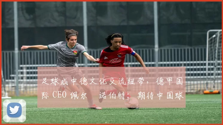 足球成中德文化交流纽带，德甲国际 CEO 佩尔・诺伯特：期待中国球员登场