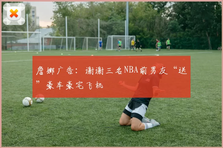 詹娜广告：谢谢三名NBA前男友“送”豪车豪宅飞机