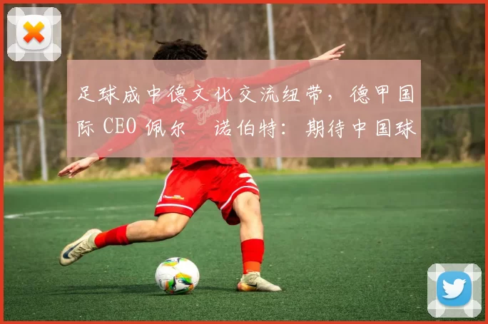 足球成中德文化交流纽带，德甲国际 CEO 佩尔・诺伯特：期待中国球员登场