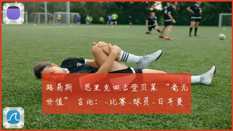 路易斯・恩里克回击登贝莱 “毫无价值” 言论：_比赛_球员_日耳曼