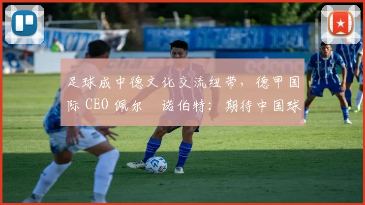 足球成中德文化交流纽带,德甲国际 CEO 佩尔・诺伯特:期待中国球员登场