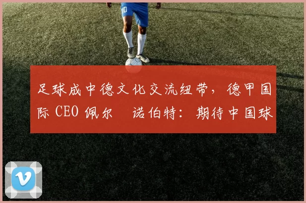 足球成中德文化交流纽带，德甲国际 CEO 佩尔・诺伯特：期待中国球员登场