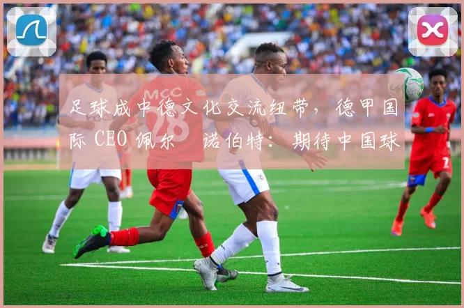 足球成中德文化交流纽带，德甲国际 CEO 佩尔・诺伯特：期待中国球员登场