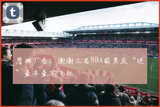 詹娜广告:谢谢三名NBA前男友“送”豪车豪宅飞机