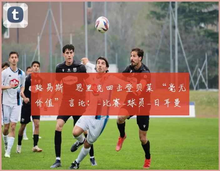 路易斯・恩里克回击登贝莱 “毫无价值” 言论：_比赛_球员_日耳曼