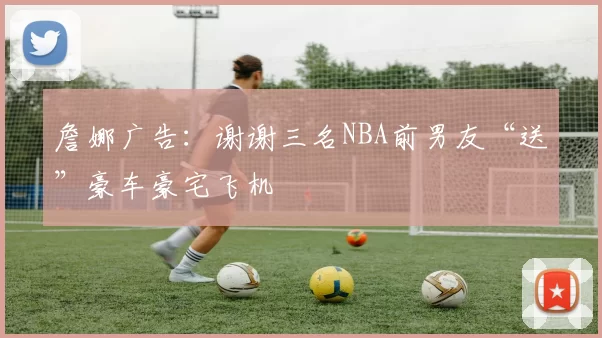 詹娜广告:谢谢三名NBA前男友“送”豪车豪宅飞机