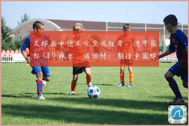 足球成中德文化交流纽带，德甲国际 CEO 佩尔・诺伯特：期待中国球员登场