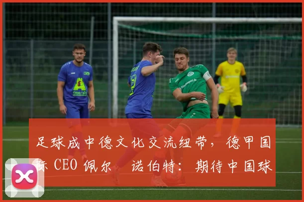 足球成中德文化交流纽带，德甲国际 CEO 佩尔・诺伯特：期待中国球员登场