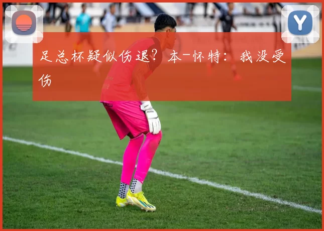 足总杯疑似伤退？本-怀特：我没受伤