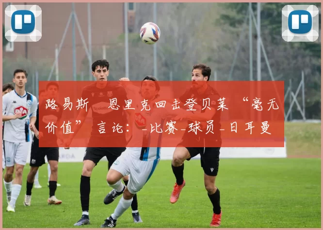 路易斯・恩里克回击登贝莱 “毫无价值” 言论：_比赛_球员_日耳曼