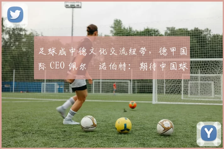 足球成中德文化交流纽带，德甲国际 CEO 佩尔・诺伯特：期待中国球员登场