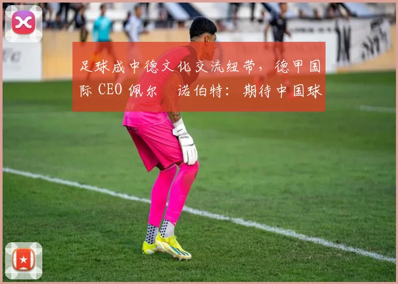 足球成中德文化交流纽带,德甲国际 CEO 佩尔・诺伯特:期待中国球员登场