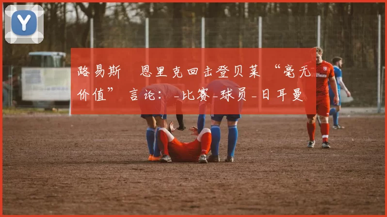 路易斯・恩里克回击登贝莱 “毫无价值” 言论：_比赛_球员_日耳曼