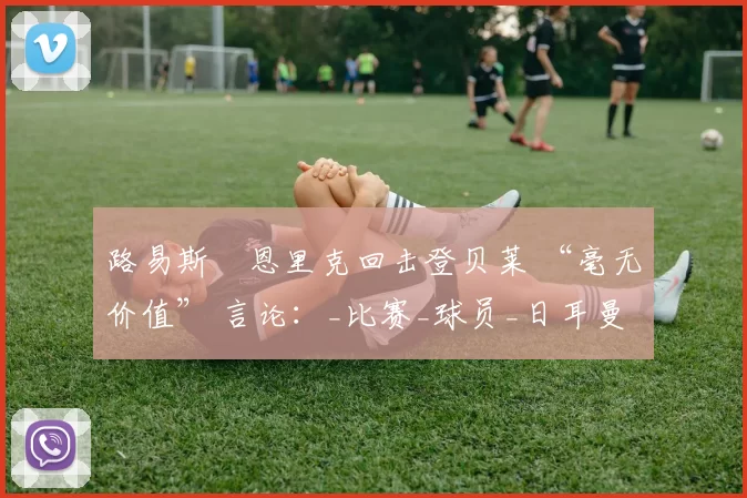 路易斯・恩里克回击登贝莱 “毫无价值” 言论：_比赛_球员_日耳曼