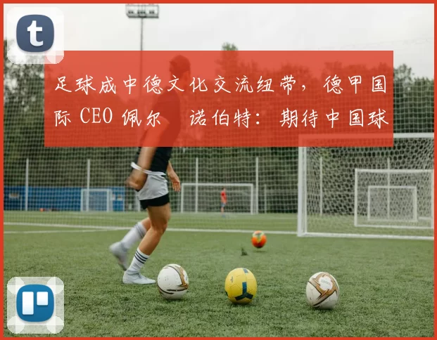 足球成中德文化交流纽带，德甲国际 CEO 佩尔・诺伯特：期待中国球员登场