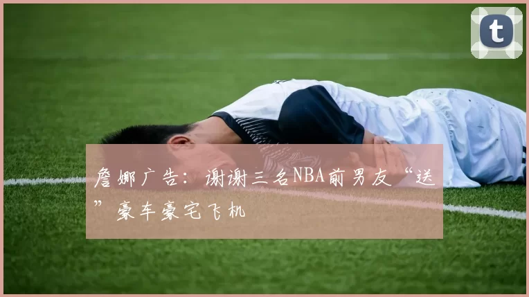 詹娜广告：谢谢三名NBA前男友“送”豪车豪宅飞机