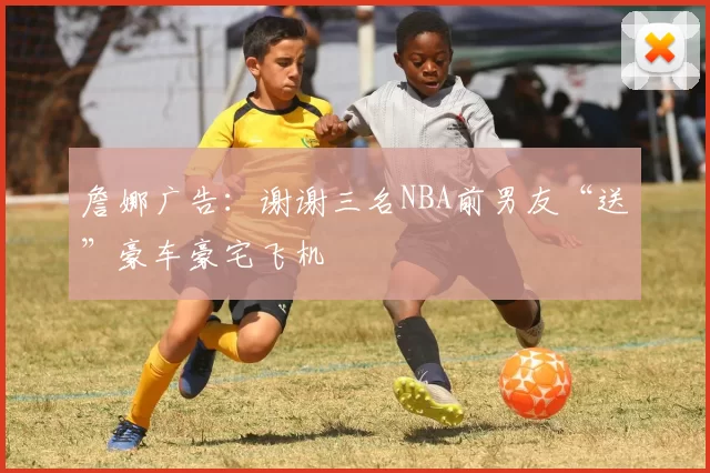 詹娜广告：谢谢三名NBA前男友“送”豪车豪宅飞机