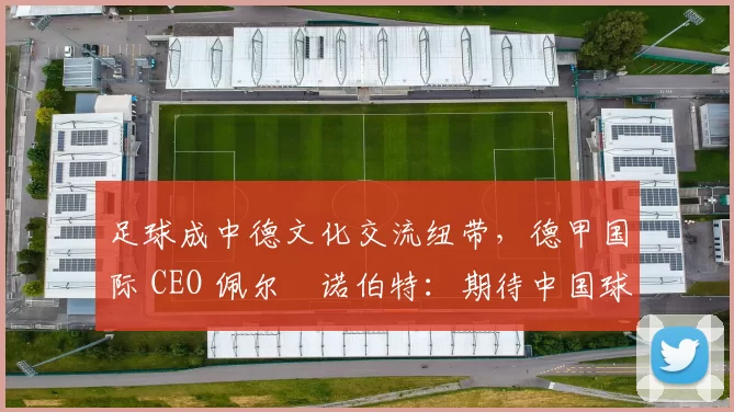 足球成中德文化交流纽带，德甲国际 CEO 佩尔・诺伯特：期待中国球员登场