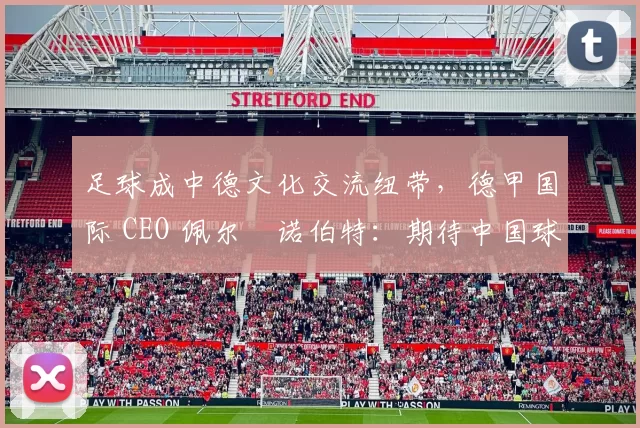 足球成中德文化交流纽带，德甲国际 CEO 佩尔・诺伯特：期待中国球员登场