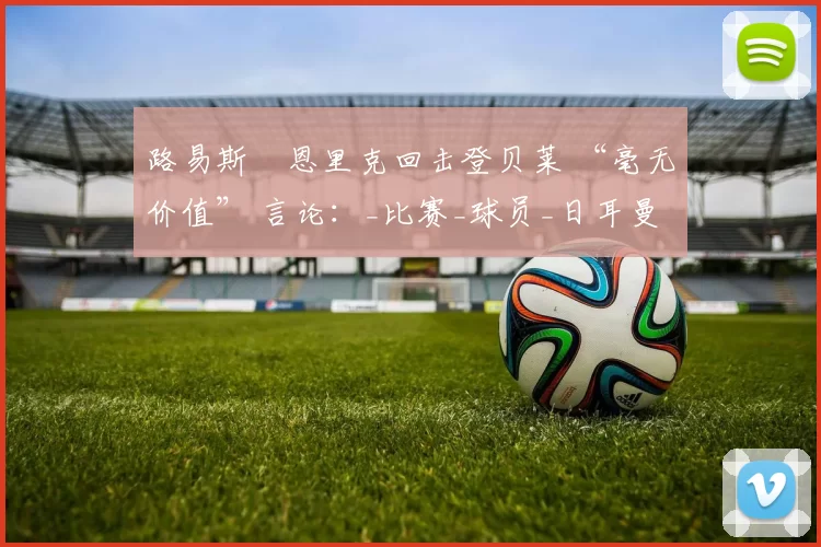 路易斯・恩里克回击登贝莱 “毫无价值” 言论：_比赛_球员_日耳曼