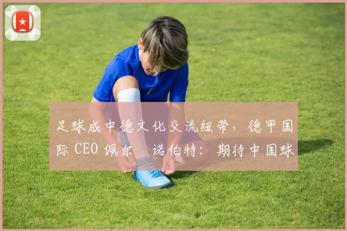 足球成中德文化交流纽带，德甲国际 CEO 佩尔・诺伯特：期待中国球员登场
