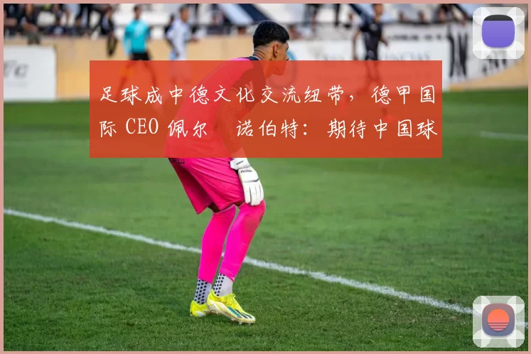 足球成中德文化交流纽带，德甲国际 CEO 佩尔・诺伯特：期待中国球员登场